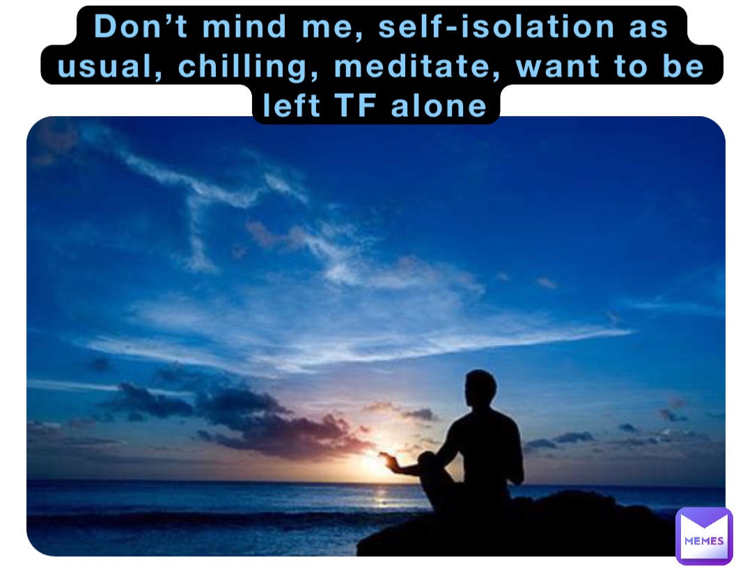 Don’t mind me, self-isolation as usual, chilling, meditate, want to be left TF alone