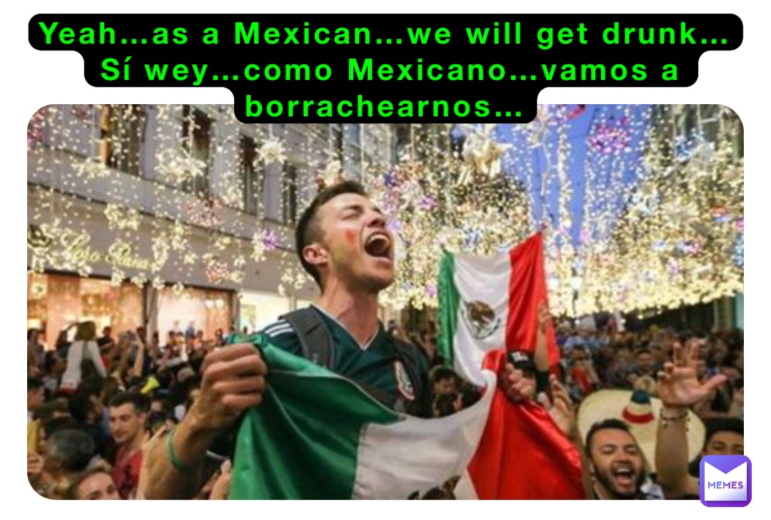 Yeah…as a Mexican…we will get drunk…
Sí wey…como Mexicano…vamos a borrachearnos…