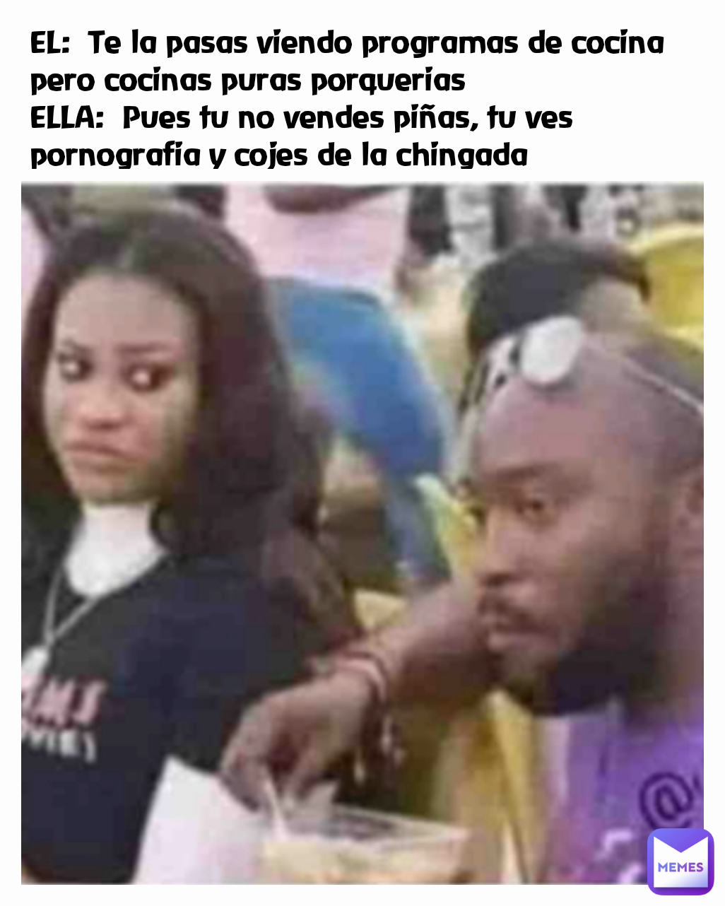 EL:  Te la pasas viendo programas de cocina pero cocinas puras porquerias
ELLA:  Pues tu no vendes piñas, tu ves pornografia y cojes de la chingada