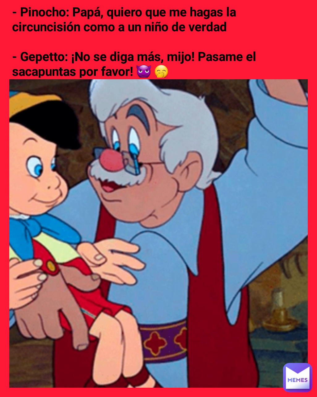 - Pinocho: Papá, quiero que me hagas la circuncisión como a un niño de verdad

- Gepetto: ¡No se diga más, mijo! Pasame el sacapuntas por favor! 😈 🤭