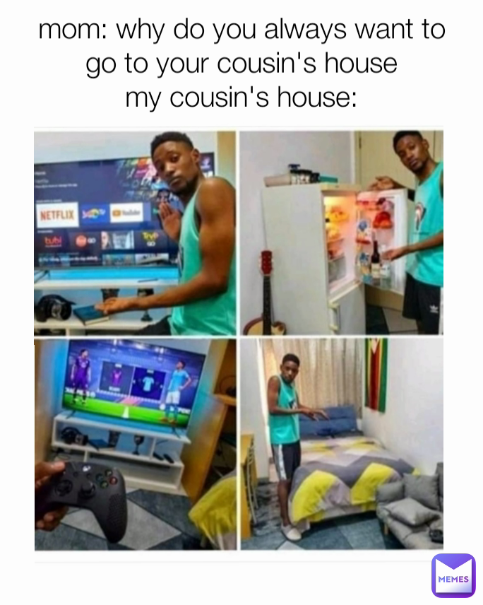 mom: why do you always want to go to your cousin's house
my cousin's house: