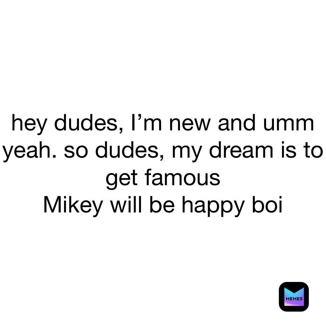 hey dudes, I’m new and umm yeah. so dudes, my dream is to get famous
Mikey will be happy boi