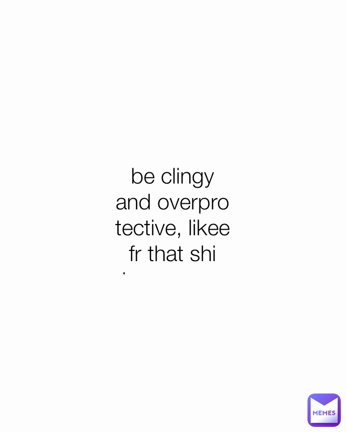 be clingy and overprotective, likee fr that shi turn me on