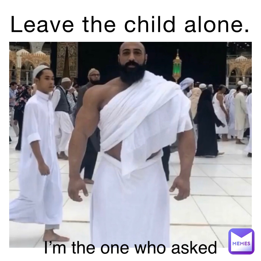 Leave the child alone. I’m the one who asked