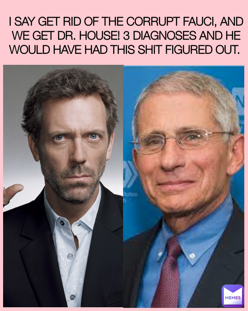I SAY GET RID OF THE CORRUPT FAUCI, AND WE GET DR. HOUSE! 3 DIAGNOSES AND HE WOULD HAVE HAD THIS SHIT FIGURED OUT. 