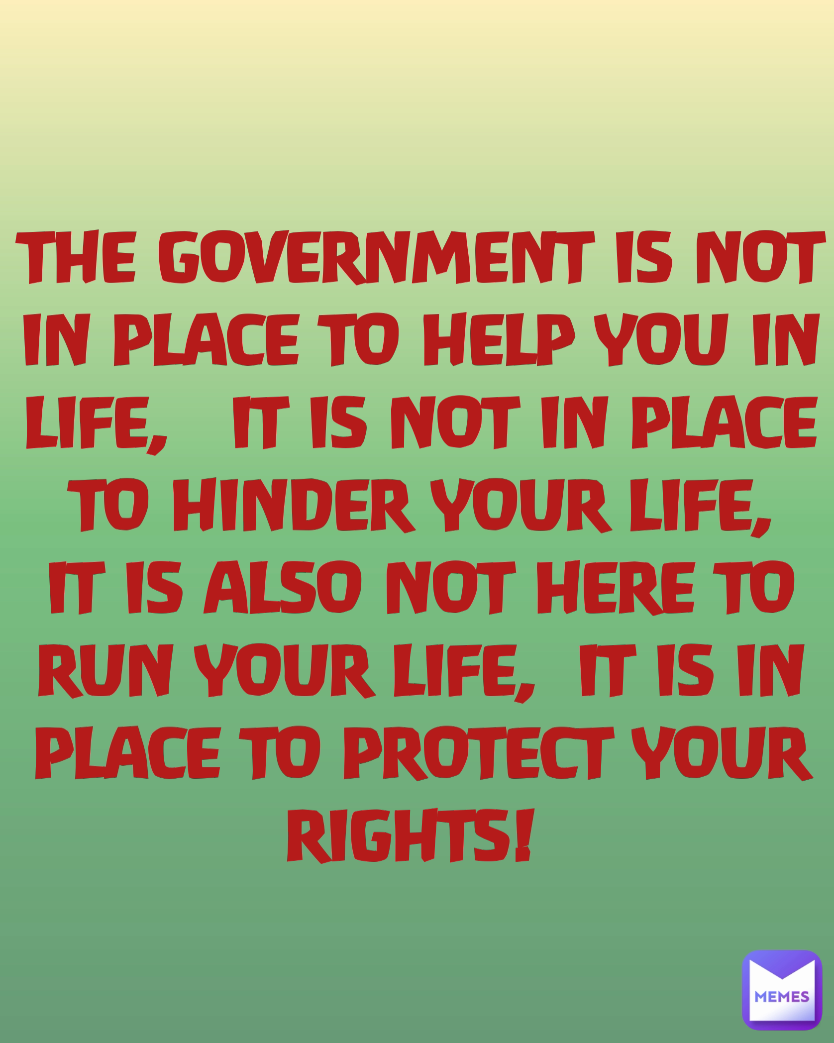 THE GOVERNMENT IS NOT IN PLACE TO HELP YOU IN LIFE,   IT IS NOT IN PLACE TO HINDER YOUR LIFE, IT IS ALSO NOT HERE TO RUN YOUR LIFE,  IT IS IN PLACE TO PROTECT YOUR RIGHTS! 