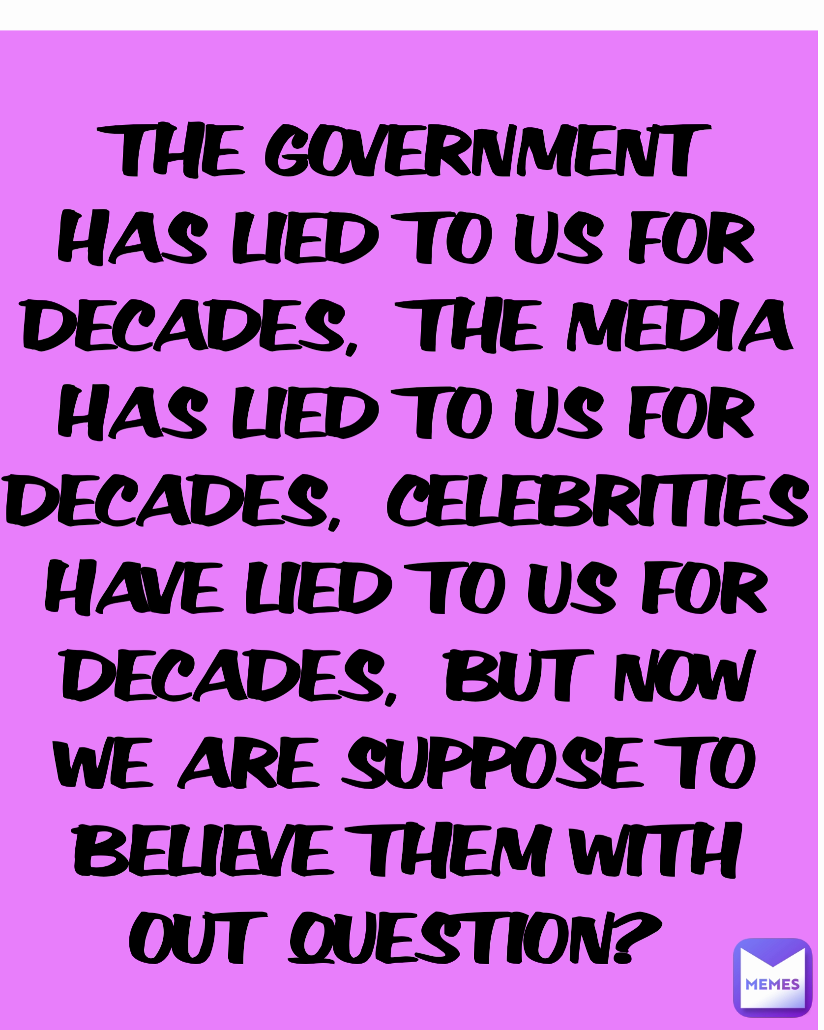 THE GOVERNMENT HAS LIED TO US FOR DECADES,  THE MEDIA HAS LIED TO US FOR DECADES,  CELEBRITIES HAVE LIED TO US FOR DECADES,  BUT NOW WE ARE SUPPOSE TO BELIEVE THEM WITH OUT QUESTION? 