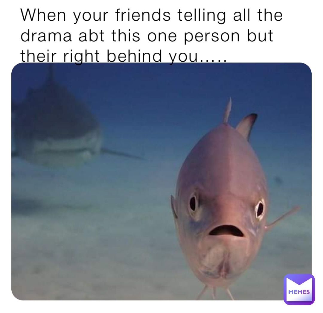 When your friends telling all the drama abt this one person but their right behind you…..