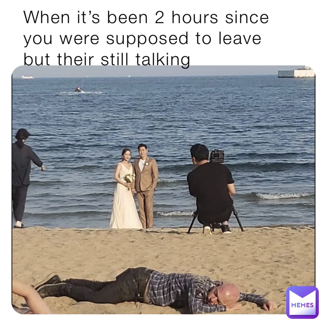 When it’s been 2 hours since you were supposed to leave but their still talking