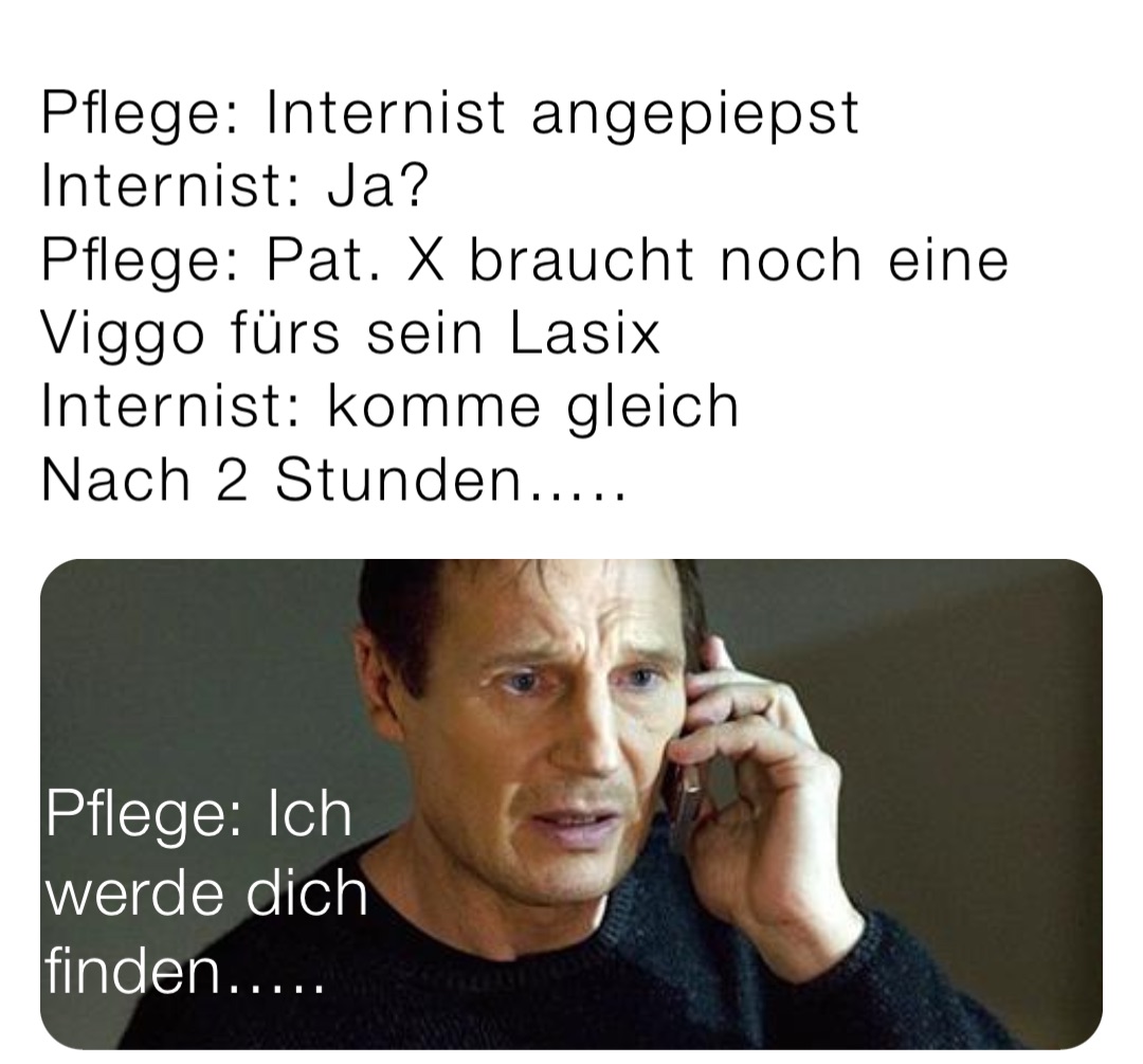 Pflege: Internist angepiepst 
Internist: Ja?
Pflege: Pat. X braucht noch eine Viggo fürs sein Lasix
Internist: komme gleich
Nach 2 Stunden….. Pflege: Ich werde dich finden…..