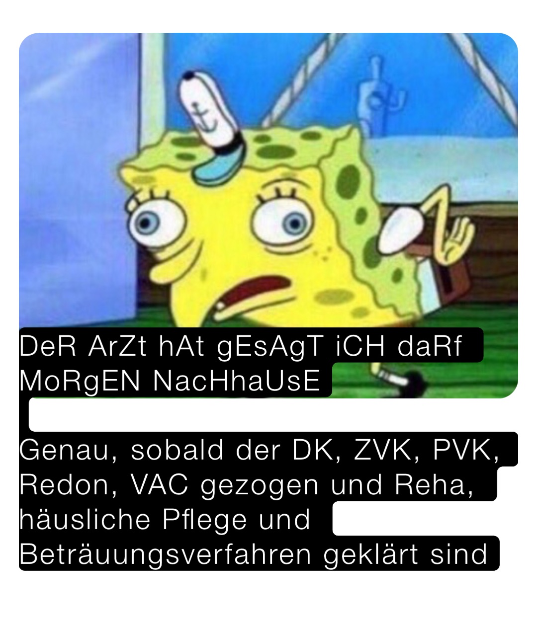 DeR ArZt hAt gEsAgT iCH daRf MoRgEN NacHhaUsE

Genau, sobald der DK, ZVK, PVK, Redon, VAC gezogen und Reha, häusliche Pflege und Beträuungsverfahren geklärt sind