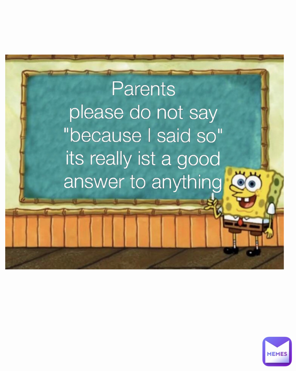 Parents
please do not say "because I said so"
its really ist a good answer to anything Type Text