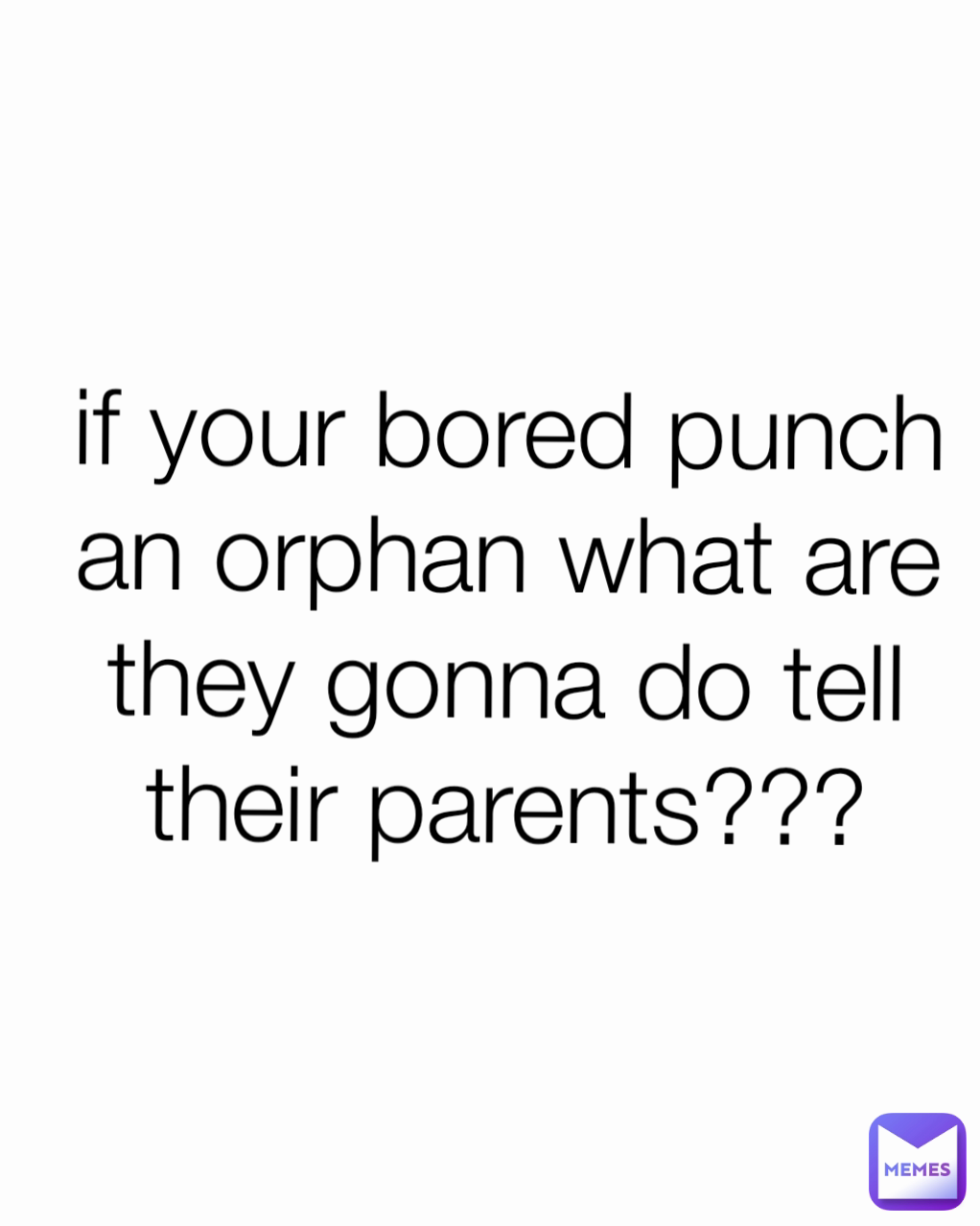 if your bored punch an orphan what are they gonna do tell their parents??? Type Text