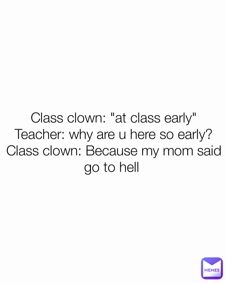 Class clown: "at class early"
Teacher: why are u here so early?
Class clown: Because my mom said go to hell 