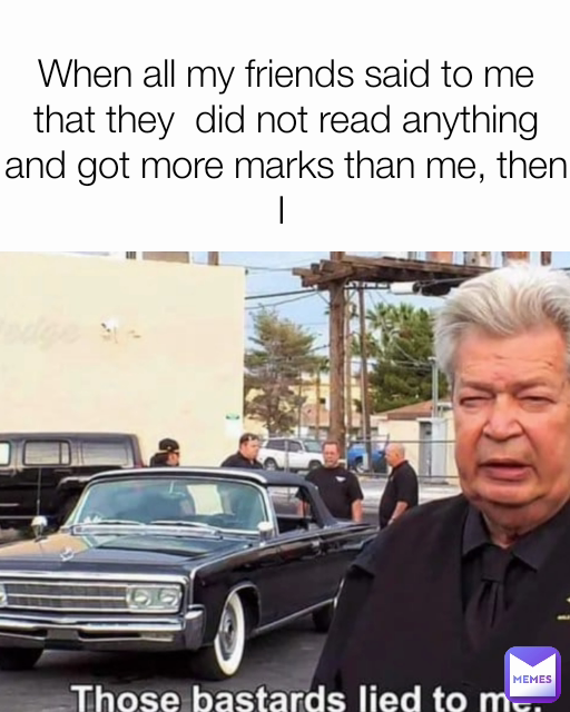 When all my friends said to me that they  did not read anything and got more marks than me, then I 