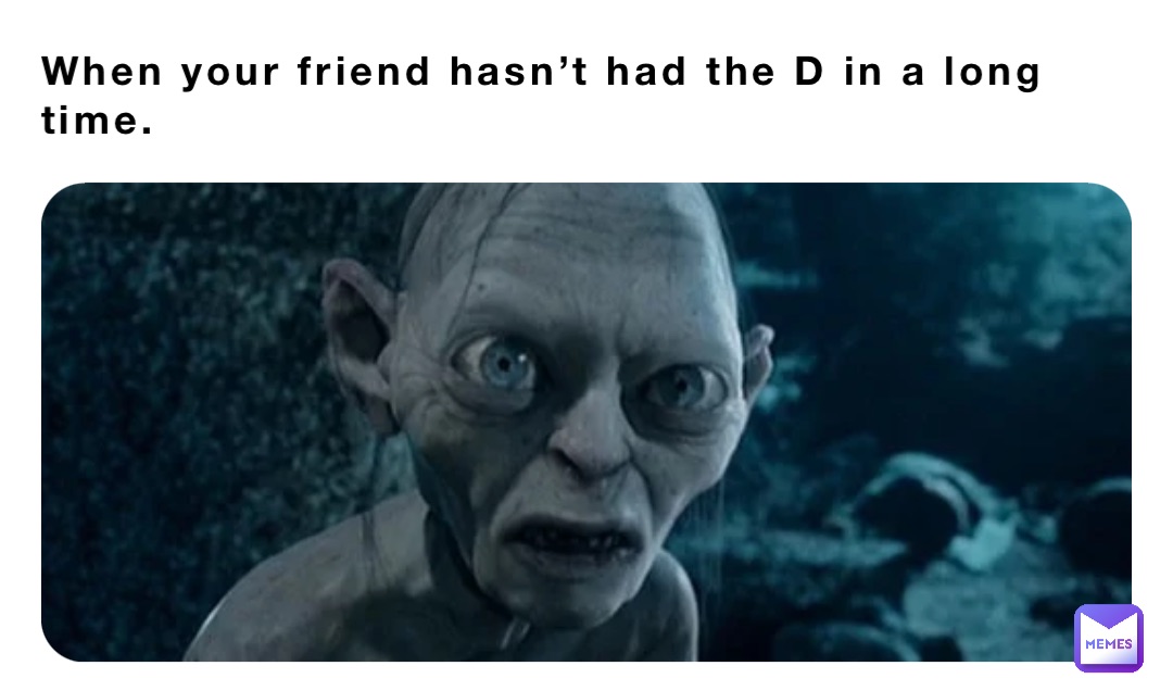 When your friend hasn’t had the D in a long time.