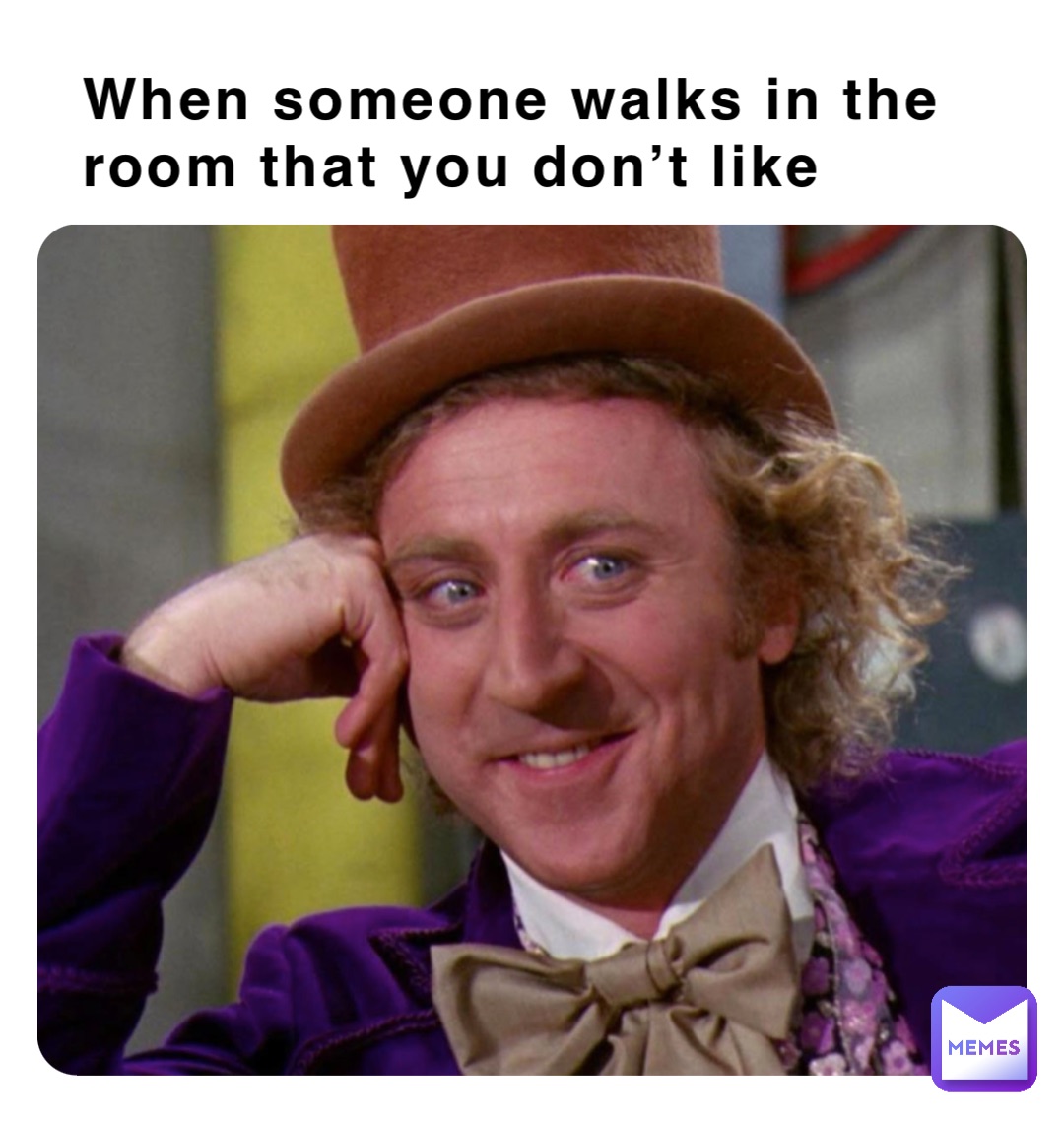 When someone walks in the room that you don’t like