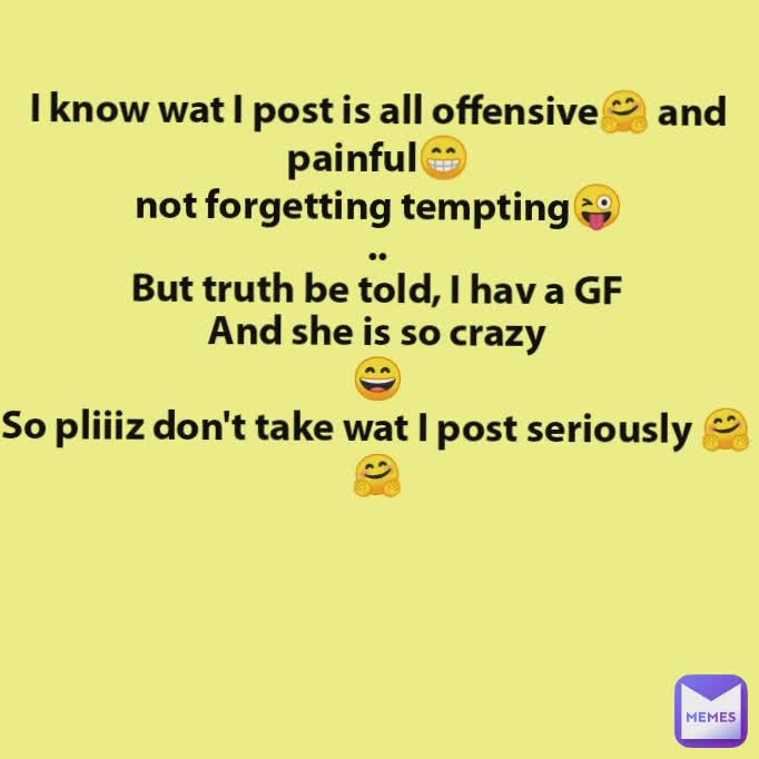 I know wat I post is all offensive🤗 and painful😁
not forgetting tempting😜
..
But truth be told, I hav a GF
And she is so crazy
😄
So pliiiz don't take wat I post seriously 🤗🤗