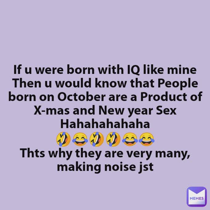 If u were born with IQ like mine
Then u would know that People born on October are a Product of X-mas and New year Sex
Hahahahahaha
🤣😂🤣🤣😂😂
Thts why they are very many, making noise jst

