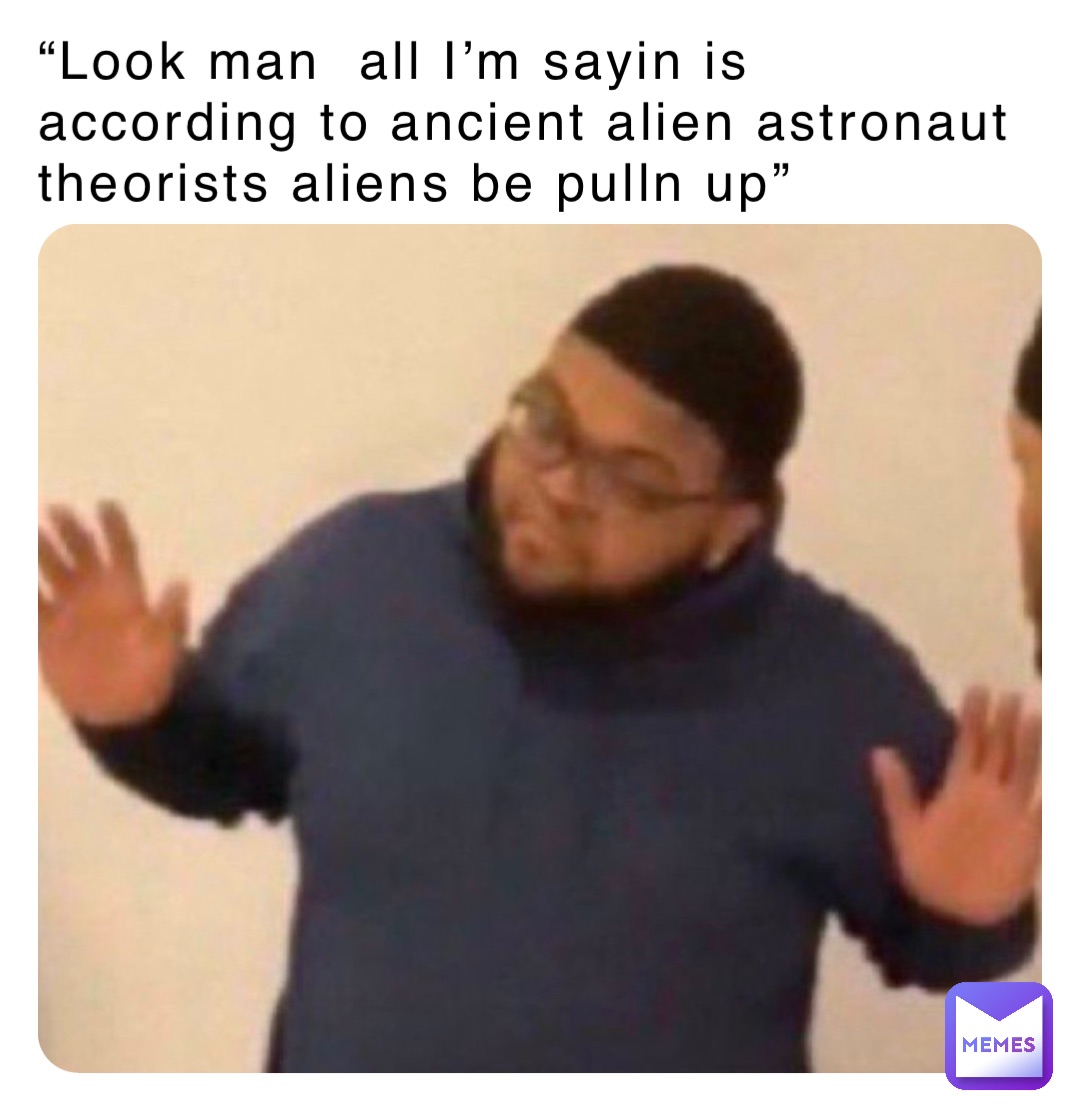 “Look man  all I’m sayin is according to ancient alien astronaut theorists aliens be pulln up”