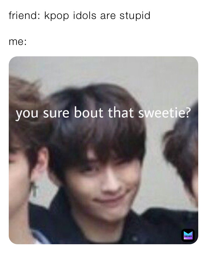 friend: kpop idols are stupid

me: