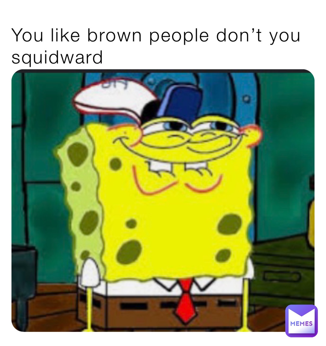 You like brown people don’t you squidward