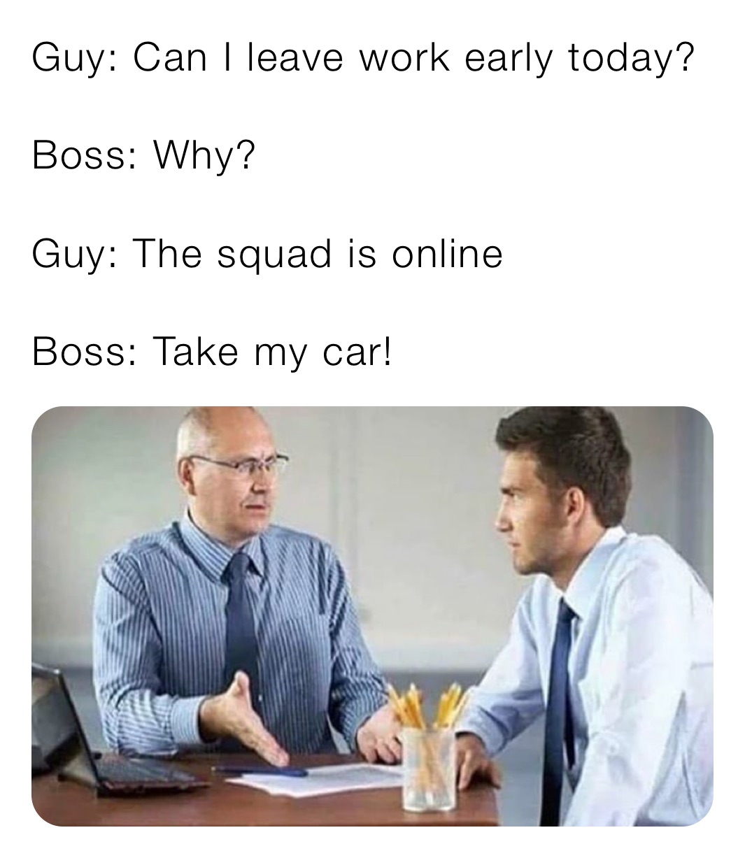 Guy: Can I leave work early today?

Boss: Why?

Guy: The squad is online 

Boss: Take my car!