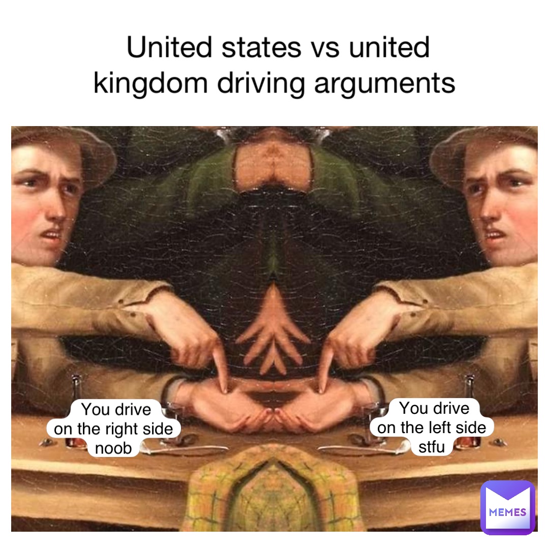 UNited states vs UNited kingdom driving arguments You drive 
on the left side
Stfu You drive 
on the right side
Noob
