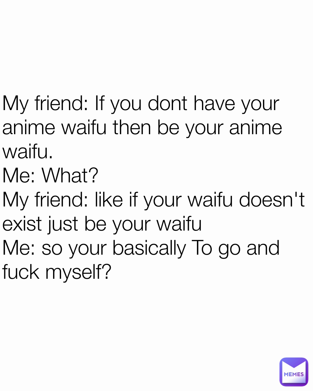 My friend: If you dont have your anime waifu then be your anime waifu.
Me: What?
My friend: like if your waifu doesn't exist just be your waifu
Me: so your basically To go and fuck myself?
