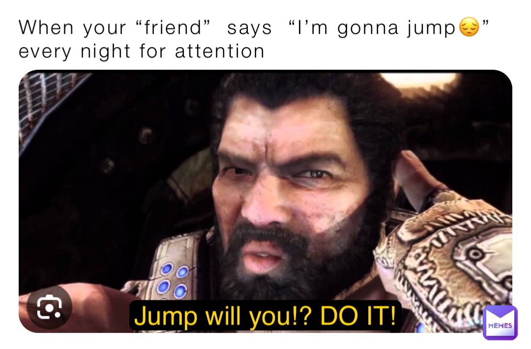 When your “friend”  says  “I’m gonna jump😔” every night for attention Jump will you!? DO IT!