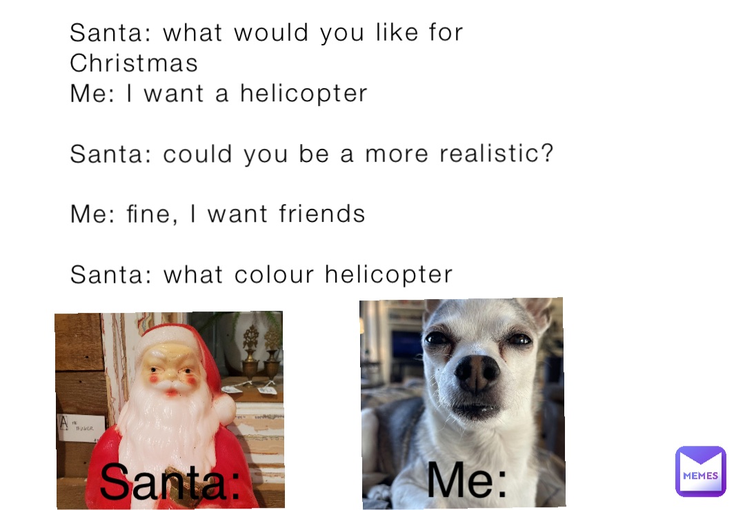 Santa: what would you like for 
Christmas
Me: I want a helicopter 

Santa: could you be a more realistic?

Me: fine, I want friends

Santa: what colour helicopter Santa: Me: