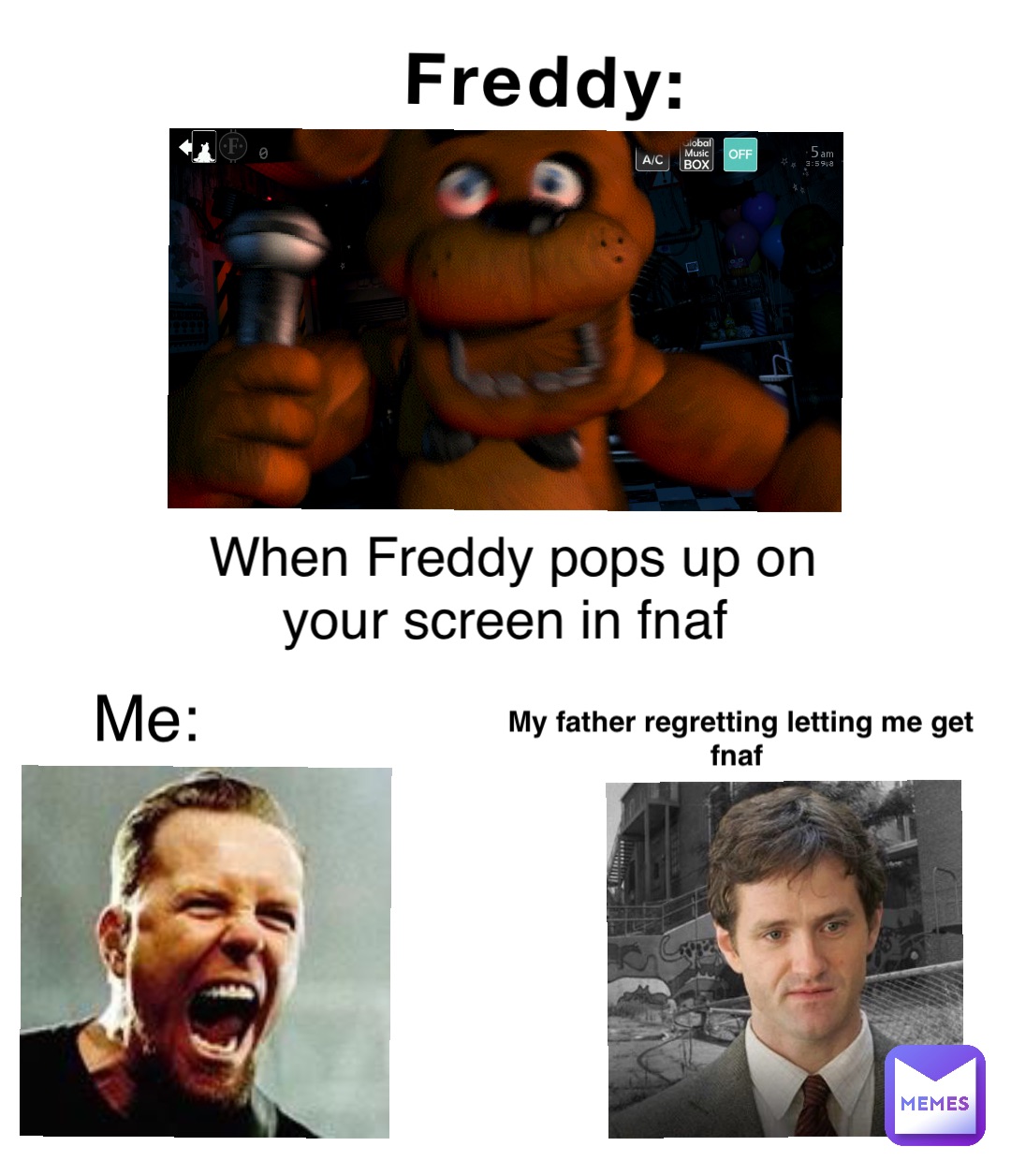 Freddy: When Freddy pops up on your screen in fnaf Me: My father regretting letting me get fnaf