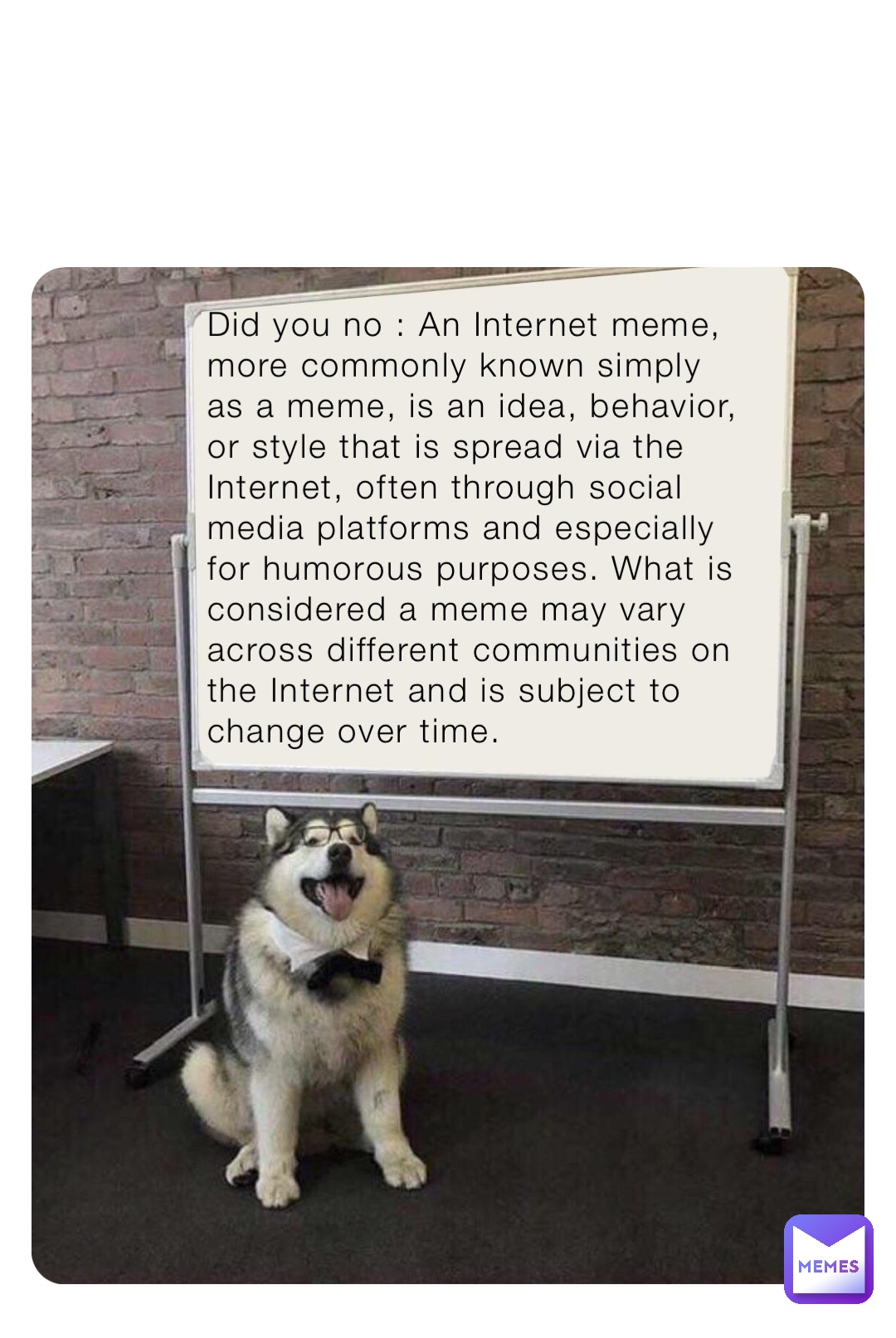 Did you no : An Internet meme, more commonly known simply as a meme, is an idea, behavior, or style that is spread via the Internet, often through social media platforms and especially for humorous purposes. What is considered a meme may vary across different communities on the Internet and is subject to change over time.