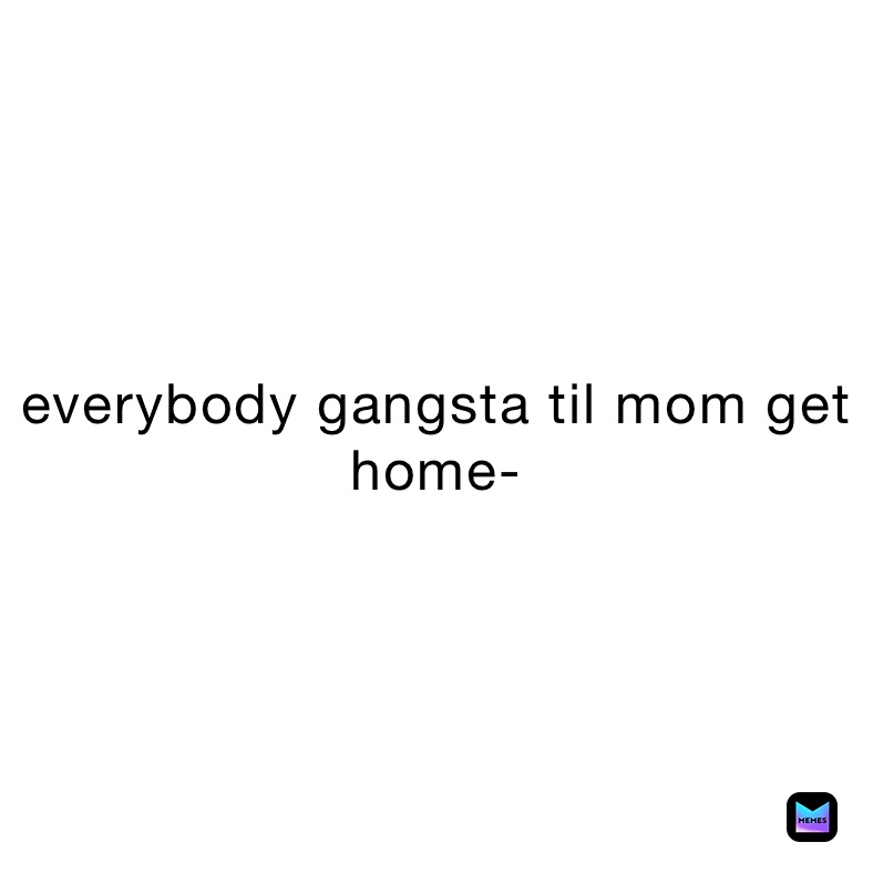 everybody gangsta til mom get home-
