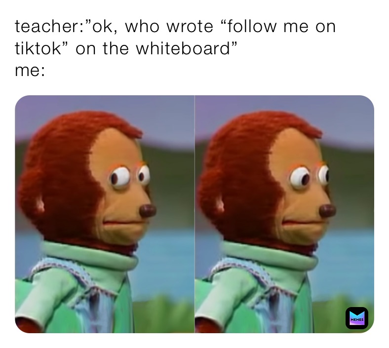 teacher:”ok, who wrote “follow me on tiktok” on the whiteboard”
me: