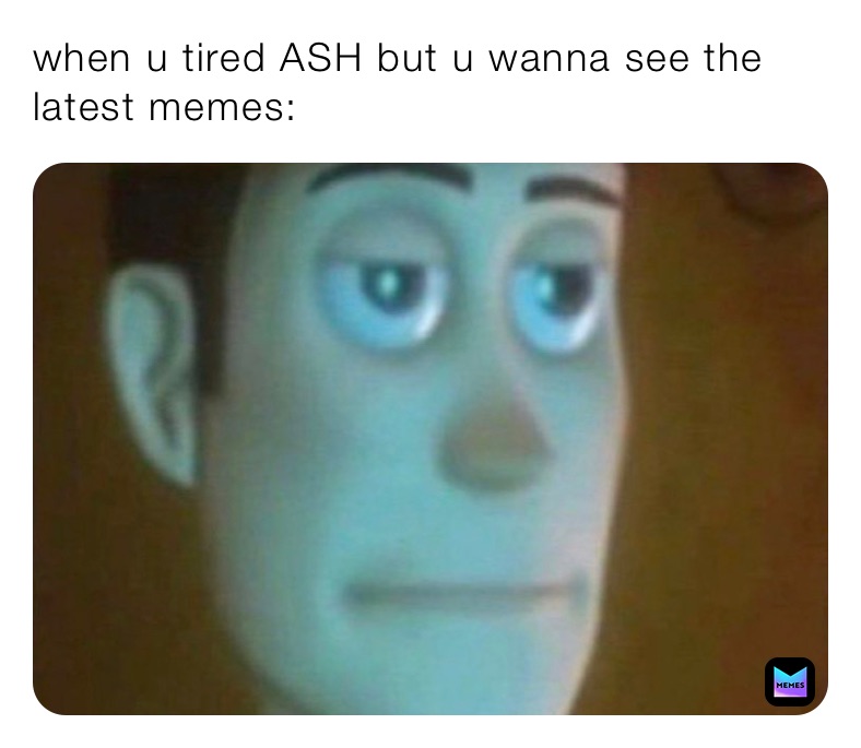 when u tired ASH but u wanna see the latest memes:
