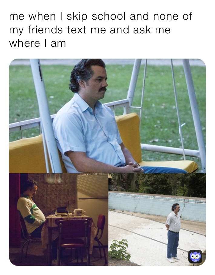 me when I skip school and none of my friends text me and ask me where I am