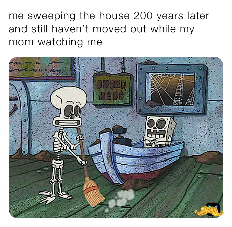 me sweeping the house 200 years later and still haven’t moved out while my mom watching me