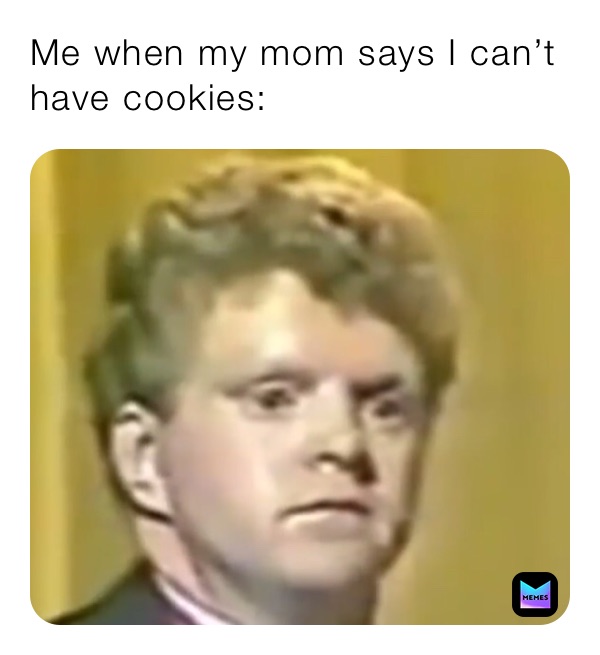 Me when my mom says I can’t have cookies: