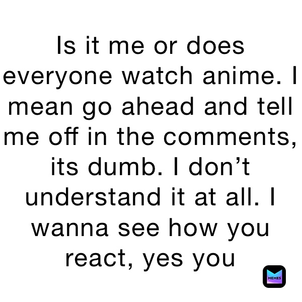 Is it me or does everyone watch anime. I mean go ahead and tell me off in the comments, its dumb. I don’t understand it at all. I wanna see how you react, yes you