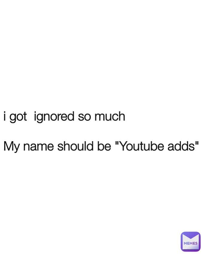 i got  ignored so much

My name should be "Youtube adds"