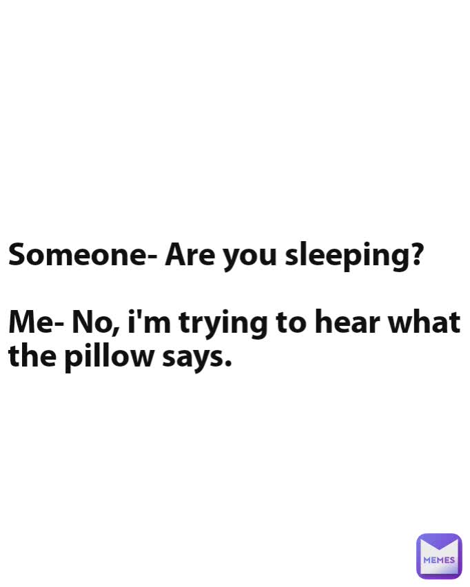 h Someone- Are you sleeping?

Me- No, i'm trying to hear what the pillow says.