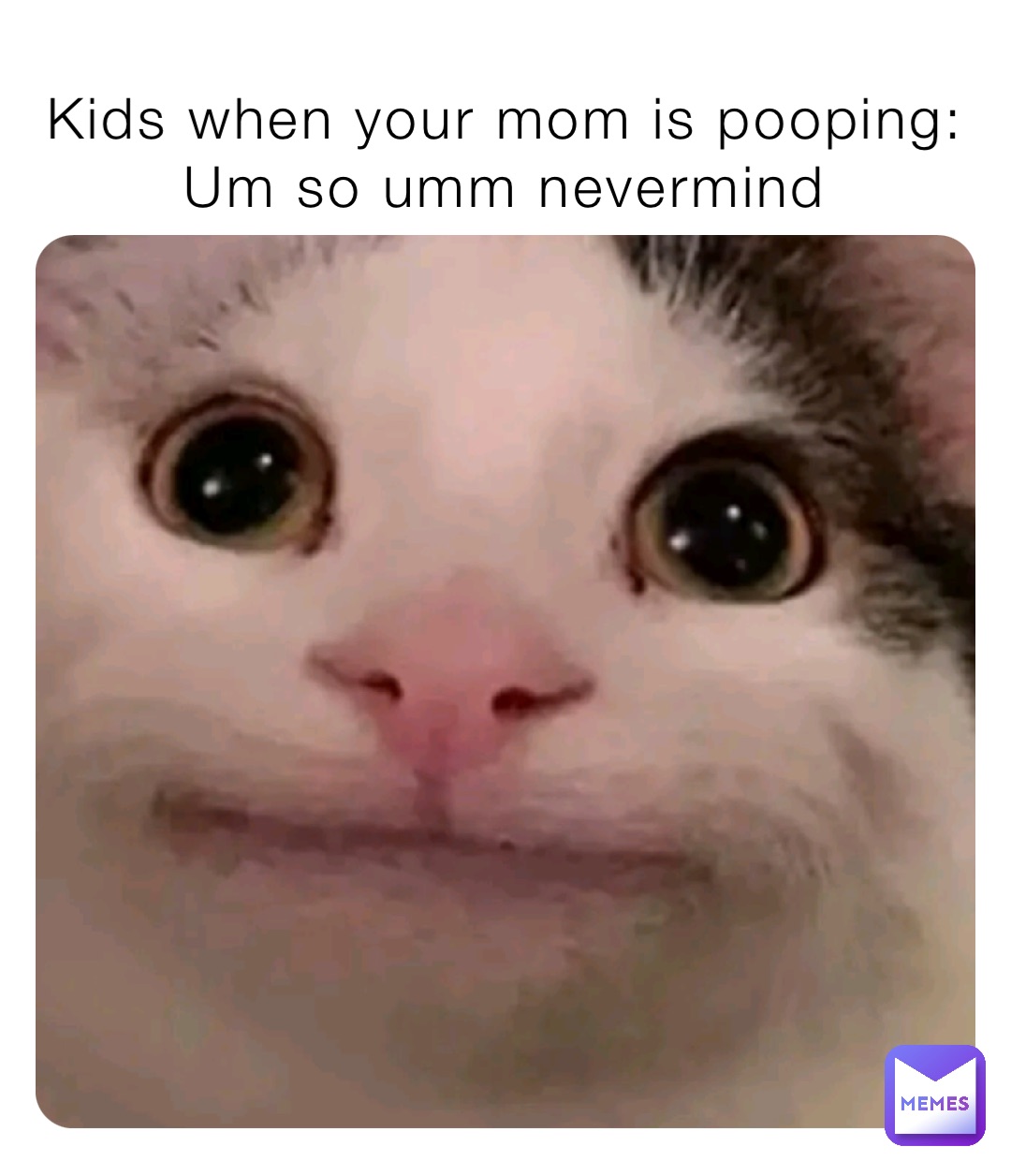 Kids when your mom is pooping:
Um so umm nevermind