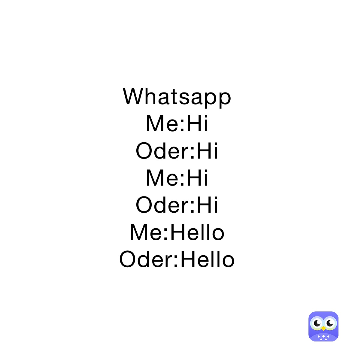 Whatsapp
Me:Hi
Oder:Hi
Me:Hi
Oder:Hi
Me:Hello
Oder:Hello