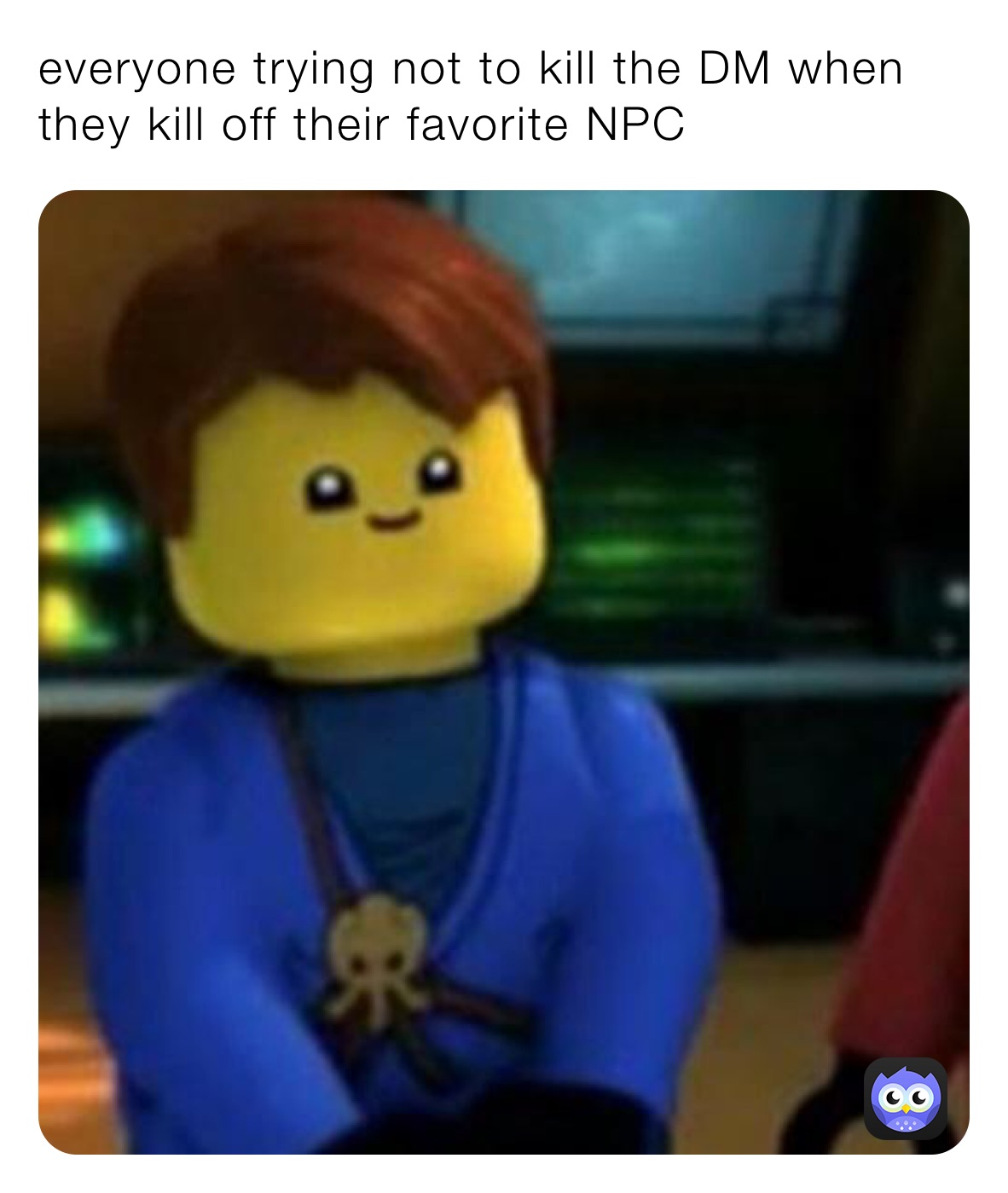 everyone trying not to kill the DM when they kill off their favorite NPC