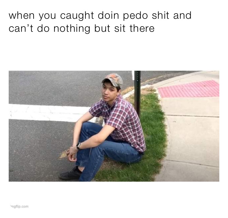 when you caught doin pedo shit and can’t do nothing but sit there 