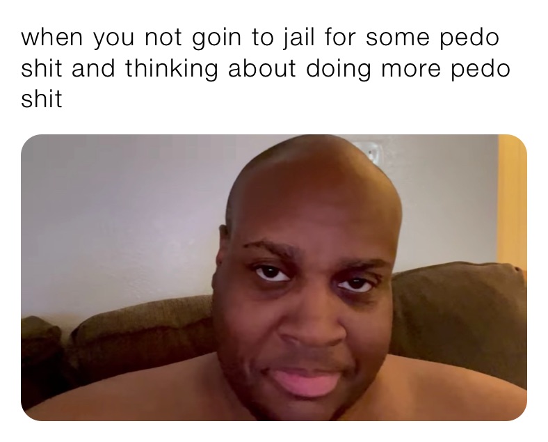 when you not goin to jail for some pedo shit and thinking about doing more pedo shit