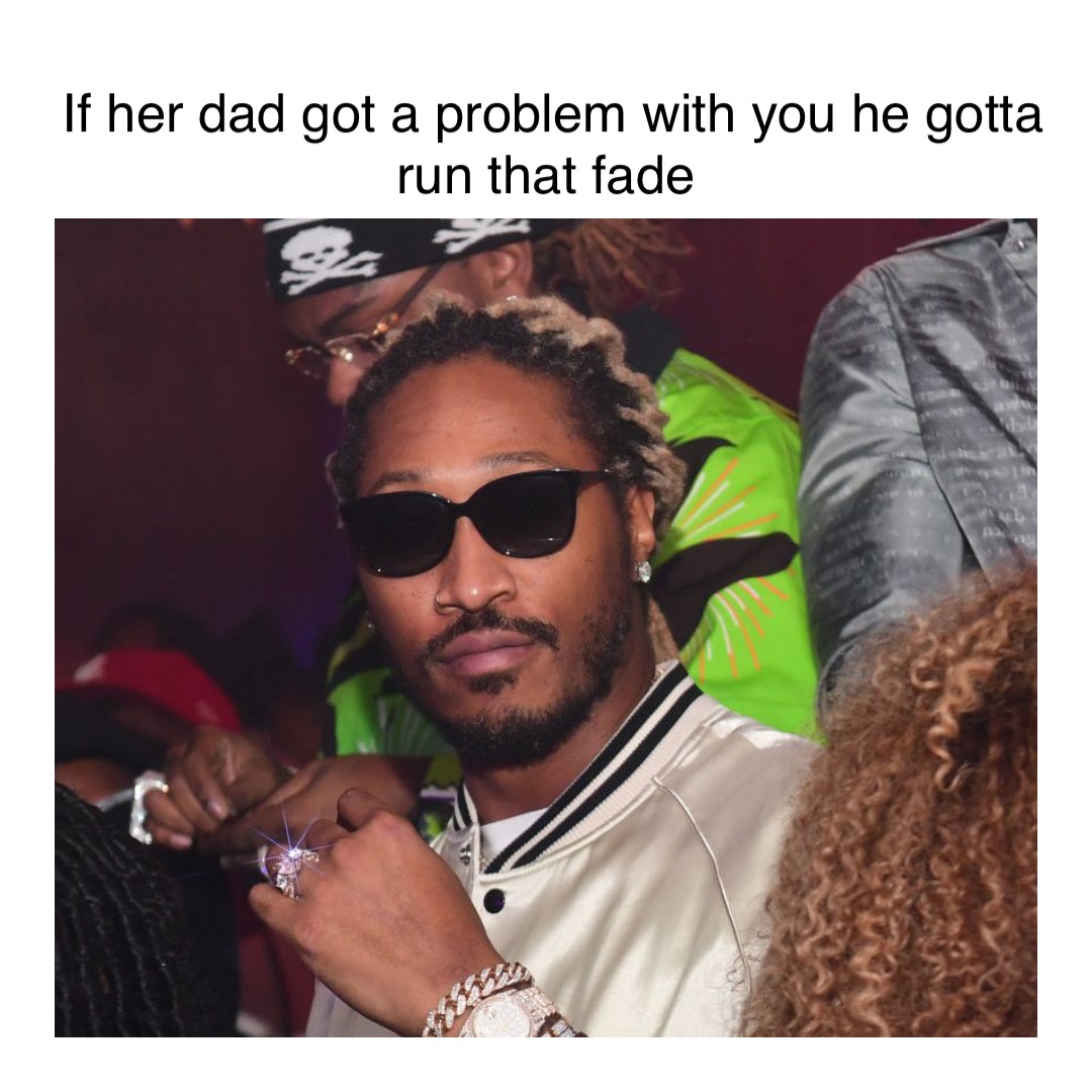 If her Dad got a problem with you he gotta run that fade