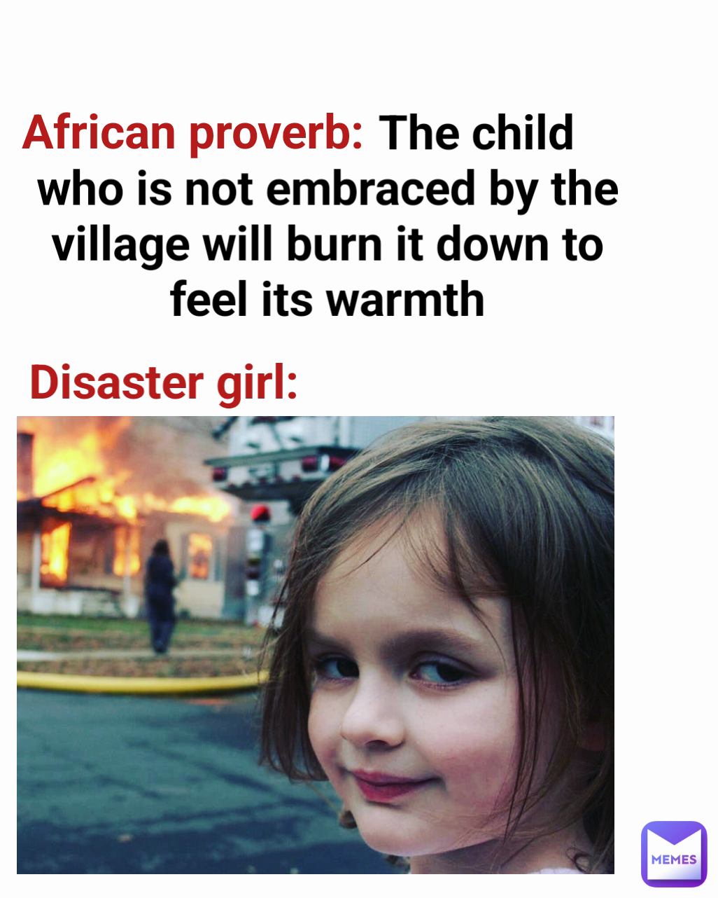 Disaster girl: African proverb:                          The child who is not embraced by the village will burn it down to feel its warmth