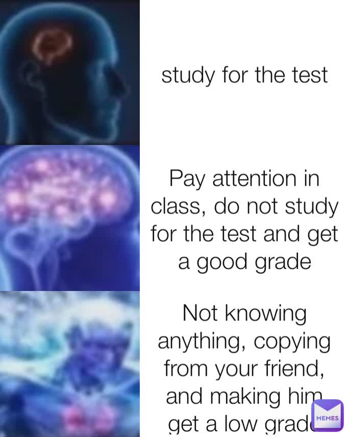 study for the test Pay attention in class, do not study for the test and get a good grade Not knowing anything, copying from your friend, and making him get a low grade because the teacher thought he had copied from you